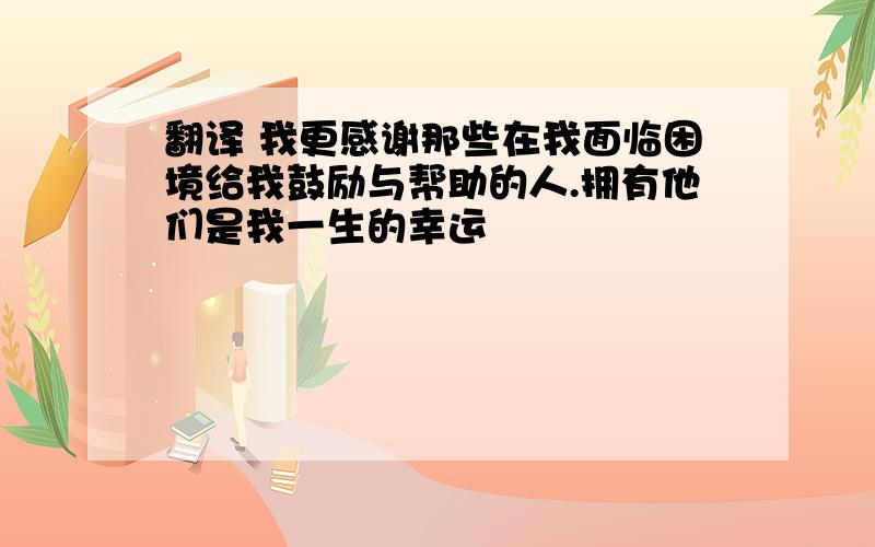 翻译 我更感谢那些在我面临困境给我鼓励与帮助的人.拥有他们是我一生的幸运