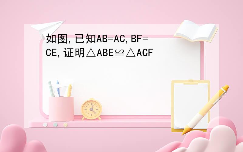 如图,已知AB=AC,BF=CE,证明△ABE≌△ACF