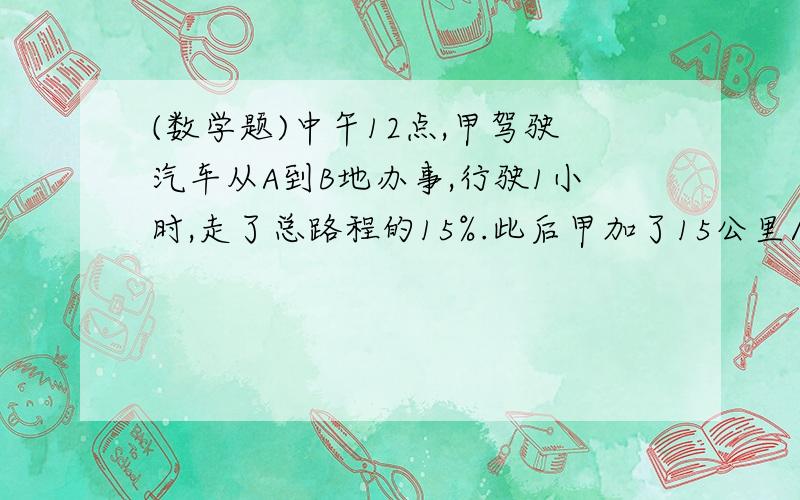 (数学题)中午12点,甲驾驶汽车从A到B地办事,行驶1小时,走了总路程的15%.此后甲加了15公里/小时,又行驶了30分钟,距离B地还有3/4路程.此后甲的速度如果再增加15公里/小时,问几点能到B地.由比例