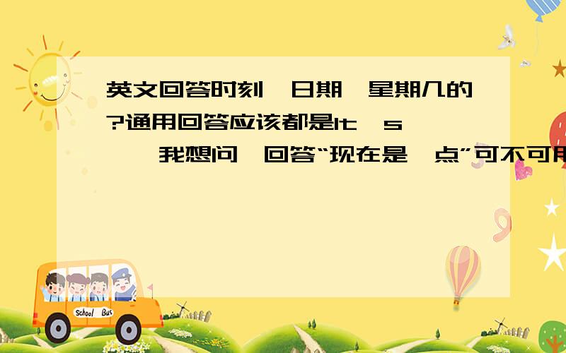 英文回答时刻、日期、星期几的?通用回答应该都是It's……,我想问,回答“现在是*点”可不可用“Now is……”（Now it is……）同样,回答“今天是*号”“今天是星期*”可不可以用“Today is……