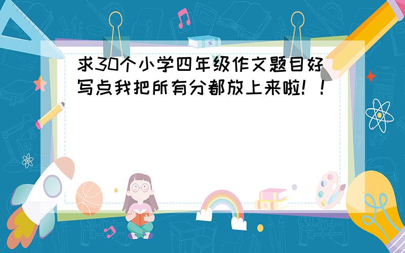 求30个小学四年级作文题目好写点我把所有分都放上来啦！！