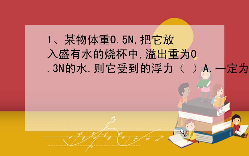 1、某物体重0.5N,把它放入盛有水的烧杯中,溢出重为0.3N的水,则它受到的浮力（ ）A.一定为0.3N B.可能为0.2N C.一定为0.5N D.可能为0.4N2.探空气象气球所载仪器及球壳总质量为2.7kg,球内所充氢气的