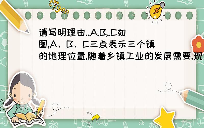 请写明理由..A.B,.C如图,A、B、C三点表示三个镇的地理位置,随着乡镇工业的发展需要,现三镇联合建造一所变电站,要求变电站到三镇的距离相等 ,请画出变电站的位置(用P点表示),我会画图,但是