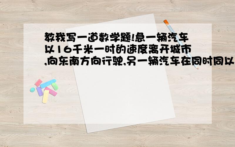 教我写一道数学题!急一辆汽车以16千米一时的速度离开城市,向东南方向行驶,另一辆汽车在同时同以12千米一时的速度向西南方向行驶,他们离开城市2小时候彼此相距多远?我还没学过勾股定理