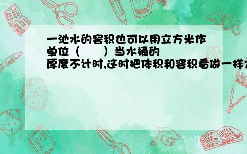 一池水的容积也可以用立方米作单位（      ）当水桶的厚度不计时,这时把体积和容积看做一样大（       ）毫升和立方米之间进率都是10000（       ）