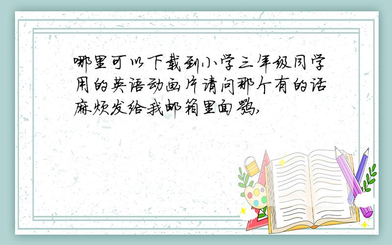 哪里可以下载到小学三年级同学用的英语动画片请问那个有的话麻烦发给我邮箱里面嘛,