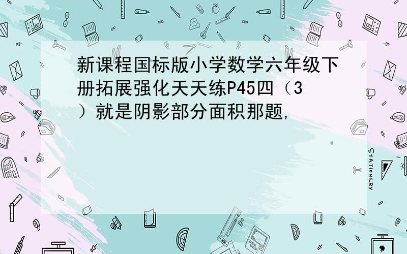 新课程国标版小学数学六年级下册拓展强化天天练P45四（3）就是阴影部分面积那题,