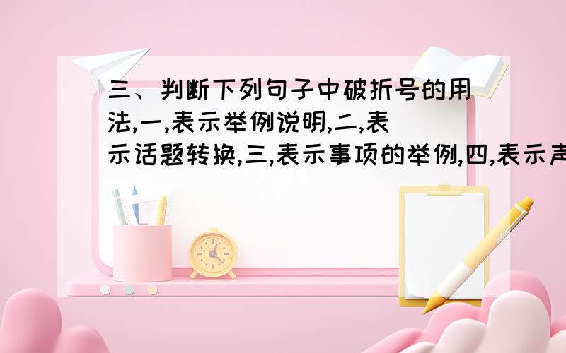 三、判断下列句子中破折号的用法,一,表示举例说明,二,表示话题转换,三,表示事项的举例,四,表示声音的延长,六,表示话没说完.我向里面望了一下—阴天,暗的很,只能模糊辨出坐在南首的是一