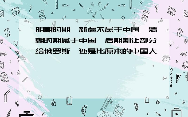 明朝时期,新疆不属于中国,清朝时期属于中国,后期割让部分给俄罗斯,还是比原来的中国大