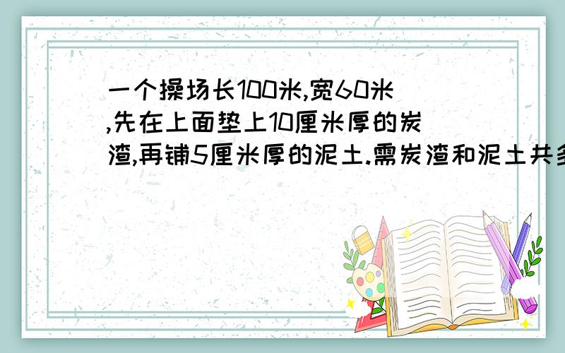 一个操场长100米,宽60米,先在上面垫上10厘米厚的炭渣,再铺5厘米厚的泥土.需炭渣和泥土共多少方?