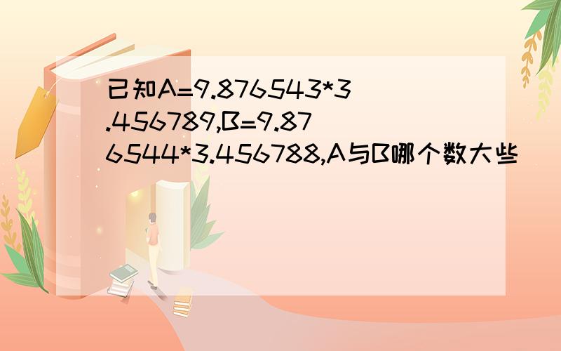 已知A=9.876543*3.456789,B=9.876544*3.456788,A与B哪个数大些