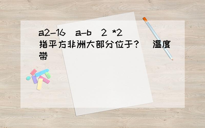 a2-16(a-b)2 *2指平方非洲大部分位于？（温度带）