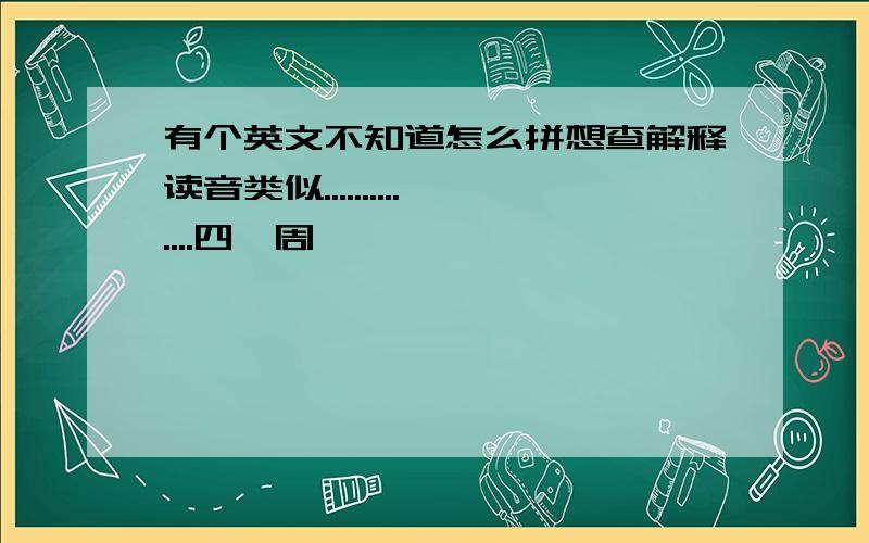 有个英文不知道怎么拼想查解释读音类似..............四噶周