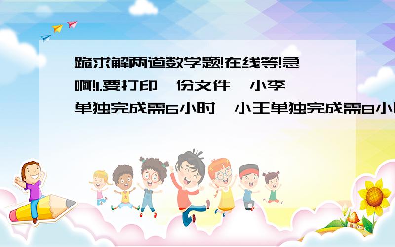 跪求解两道数学题!在线等!急啊!1.要打印一份文件,小李单独完成需6小时,小王单独完成需8小时,如果他们两人合作,需_______时完成?2.小明以5千米/小时的速度从A地到B地共用45分钟,则A、B两地的