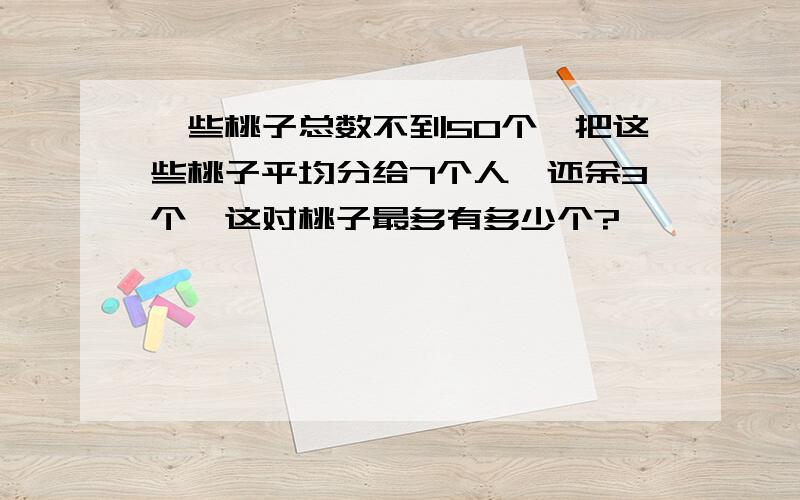 一些桃子总数不到50个,把这些桃子平均分给7个人,还余3个,这对桃子最多有多少个?