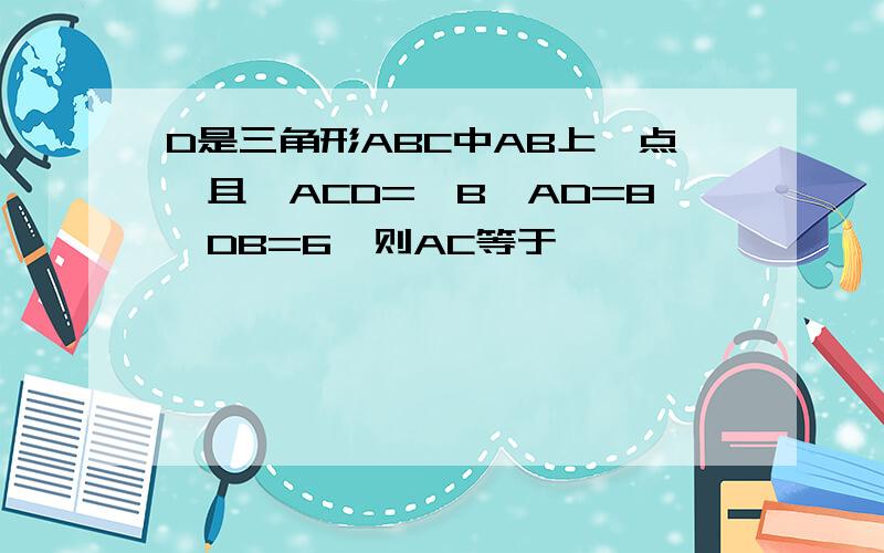 D是三角形ABC中AB上一点,且＜ACD=＜B,AD=8,DB=6,则AC等于