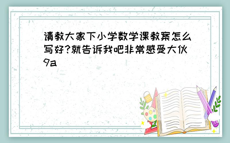 请教大家下小学数学课教案怎么写好?就告诉我吧非常感受大伙9a