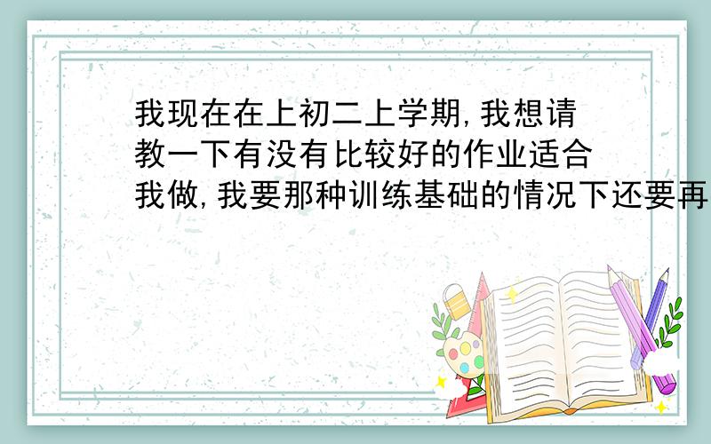 我现在在上初二上学期,我想请教一下有没有比较好的作业适合我做,我要那种训练基础的情况下还要再提高的,就是还要再上层一点的,而且题型我希望都对我的学习有较大的帮助.然后就是英