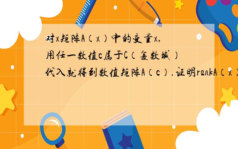 对x矩阵A（x）中的变量x,用任一数值c属于C（复数域）代入就得到数值矩阵A（c）.证明rankA（x）=max｛rankA（c）|c属于C｝