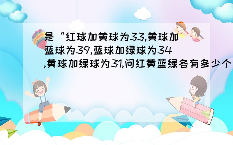 是“红球加黄球为33,黄球加蓝球为39,蓝球加绿球为34,黄球加绿球为31,问红黄蓝绿各有多少个”