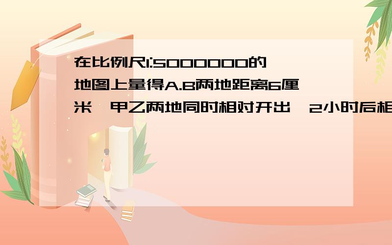 在比例尺1:5000000的地图上量得A.B两地距离6厘米,甲乙两地同时相对开出,2小时后相遇.甲乙两车的速度比是3：2,甲车每小时行多少千米.甲乙两地相距1920km,上午8时一列客车从甲地开往乙地,下午2