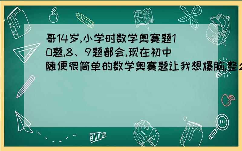 哥14岁,小学时数学奥赛题10题,8、9题都会,现在初中随便很简单的数学奥赛题让我想爆脑,整么回事?不是说人的大脑只开发了5％左右的吗?我呢?现在处于青春期,按道理我现在的思维是最活跃的