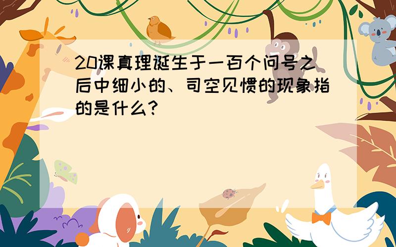 20课真理诞生于一百个问号之后中细小的、司空见惯的现象指的是什么?