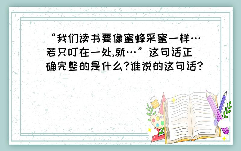 “我们读书要像蜜蜂采蜜一样…若只叮在一处,就…”这句话正确完整的是什么?谁说的这句话?