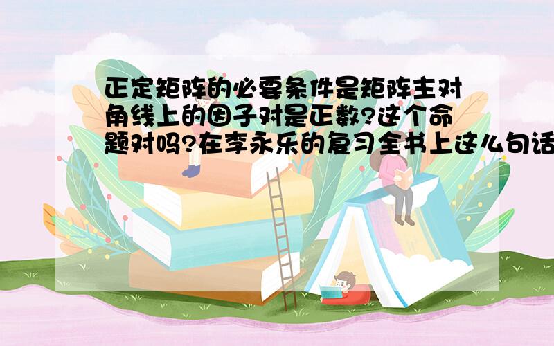 正定矩阵的必要条件是矩阵主对角线上的因子对是正数?这个命题对吗?在李永乐的复习全书上这么句话.不过我觉得不对.我的理由：正定矩阵的充要条件是特征值对为正数.即正定矩阵与特征