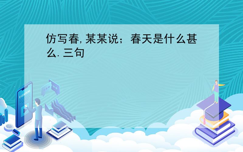 仿写春,某某说；春天是什么甚么.三句