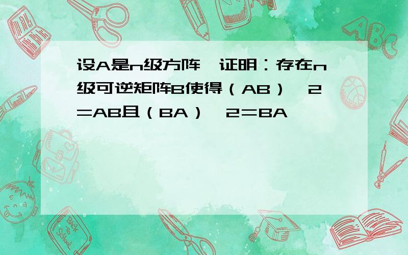 设A是n级方阵,证明：存在n级可逆矩阵B使得（AB）^2=AB且（BA）＾2＝BA