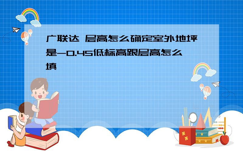 广联达 层高怎么确定室外地坪是-0.45低标高跟层高怎么填