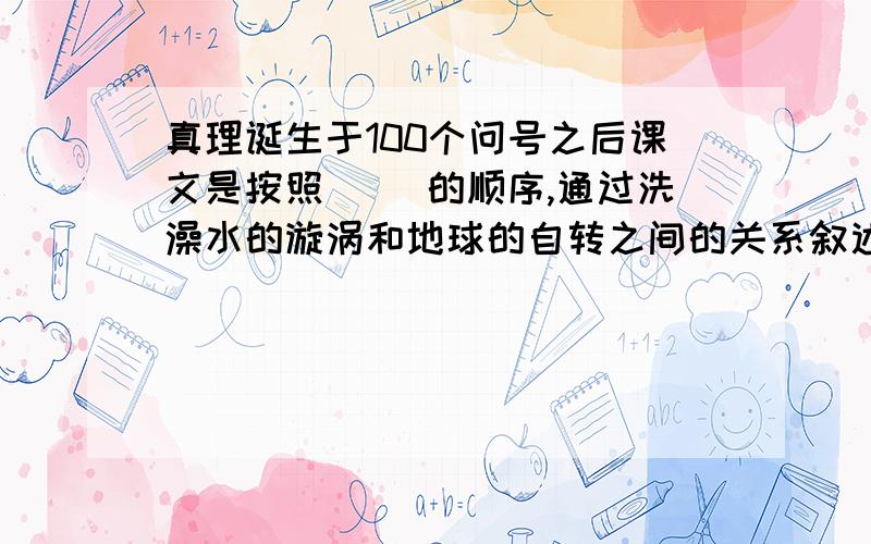 真理诞生于100个问号之后课文是按照（ ）的顺序,通过洗澡水的漩涡和地球的自转之间的关系叙述,说明 （ ）这个观点