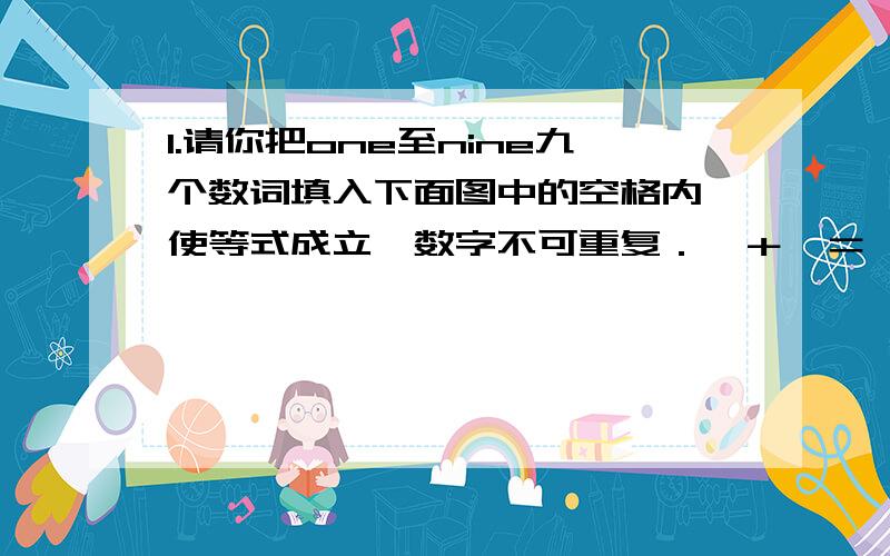 1.请你把one至nine九个数词填入下面图中的空格内,使等式成立,数字不可重复．□＋□＝□ □－□＝□ □＝□－□2.怎样把a r i h e 这5个字母排列成一个教室里面的东西?3.怎样把l l o f f i c e 这8