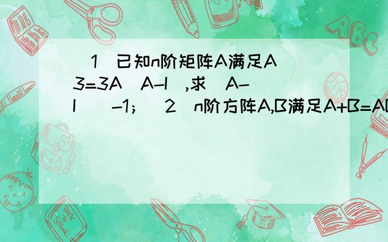 （1）已知n阶矩阵A满足A^3=3A(A-I),求（A-I）^-1；（2）n阶方阵A,B满足A+B=AB,求（A-I）^-1(1)书上是这样做：A^3-3A ^2+3A=O,即（A-I)(-A^2+2A-I)=I,最后答案为-A^2+2A-I我是这么做的,等式两边乘上A^-1后,化简为A