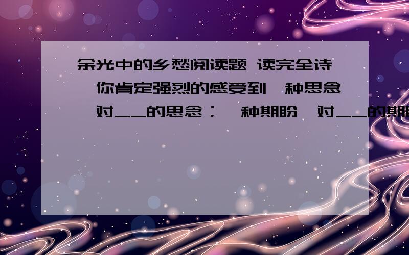 余光中的乡愁阅读题 读完全诗,你肯定强烈的感受到一种思念,对__的思念；一种期盼,对__的期盼.读读这首诗,领会其中的感情,写写联想到的其他诗句.