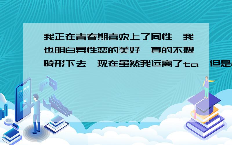 我正在青春期喜欢上了同性,我也明白异性恋的美好,真的不想畸形下去,现在虽然我远离了ta,但是心里还是有结,已经等待三个月了,还是没放下.我还只是单方面,没一个人知道,BTW,同性恋滚远点