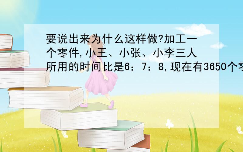 要说出来为什么这样做?加工一个零件,小王、小张、小李三人所用的时间比是6：7：8,现在有3650个零件需要加工,如果规定三人有同样的时间完成任务,各应分配多少个零件?