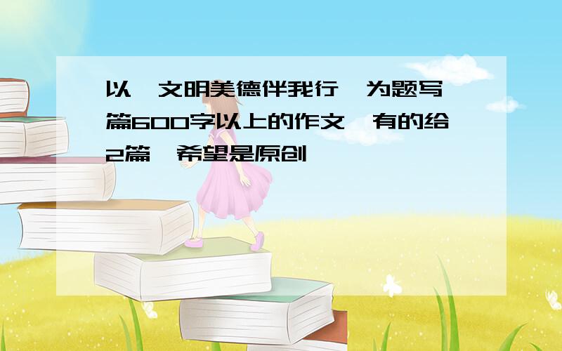 以《文明美德伴我行》为题写一篇600字以上的作文,有的给2篇,希望是原创,