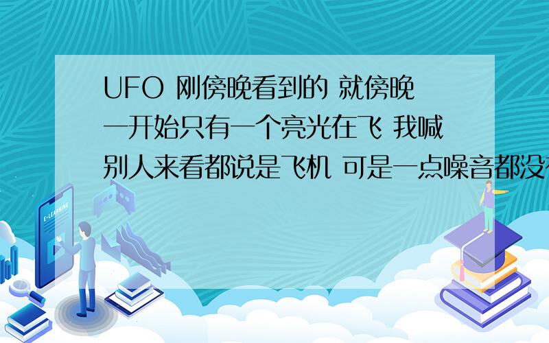 UFO 刚傍晚看到的 就傍晚一开始只有一个亮光在飞 我喊别人来看都说是飞机 可是一点噪音都没有 也没有轨迹 和平常看到的飞机不一样 我就认为是UFO 一会就飞远了 过会又看了天空 又有两辆