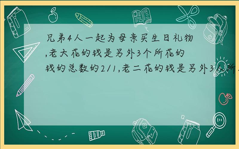 兄弟4人一起为母亲买生日礼物,老大花的钱是另外3个所花的钱的总数的2/1,老二花的钱是另外3人所花的钱的总数的3/1,老三花的钱是另外3人所花的钱的总数的4/1,老四花了65元.兄弟4人一共花了