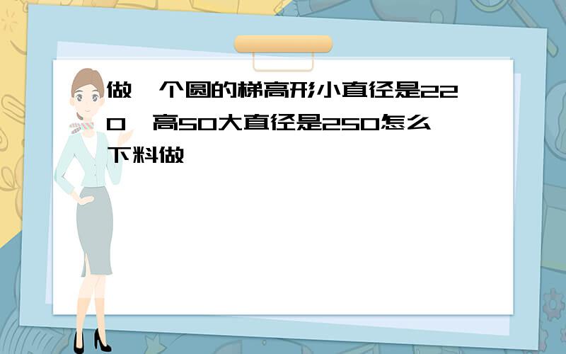 做一个圆的梯高形小直径是220,高50大直径是250怎么下料做