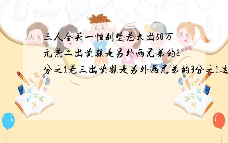 三人合买一幢别墅老大出50万元老二出资额是另外两兄弟的2分之1老三出资额是另外两兄弟的3分之1这别墅多少急