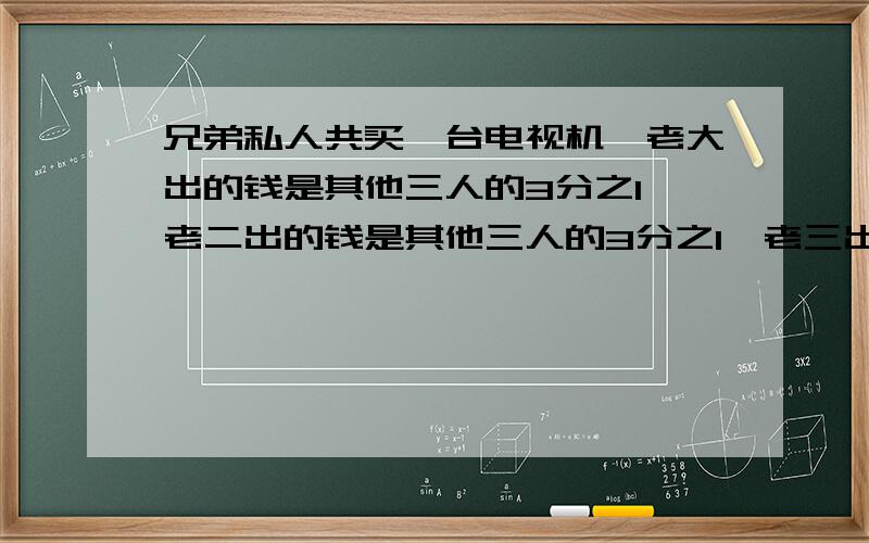 兄弟私人共买一台电视机,老大出的钱是其他三人的3分之1,老二出的钱是其他三人的3分之1,老三出的钱是另三人的4分之1,老四比老三多出40元,求总价