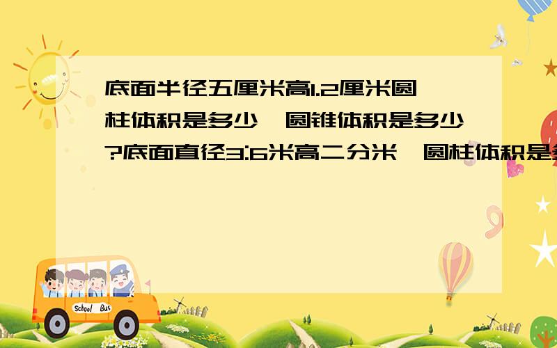 底面半径五厘米高1.2厘米圆柱体积是多少,圆锥体积是多少?底面直径3:6米高二分米,圆柱体积是多少,圆锥体积是多少?底面周长1.884米高三米,远辉体积是多少元柱体积是多少?