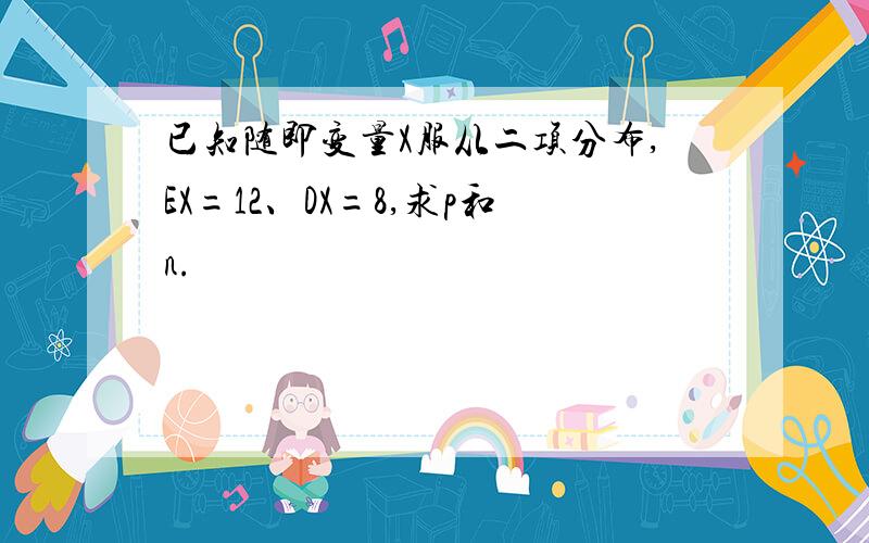 已知随即变量X服从二项分布,EX=12、DX=8,求p和n.