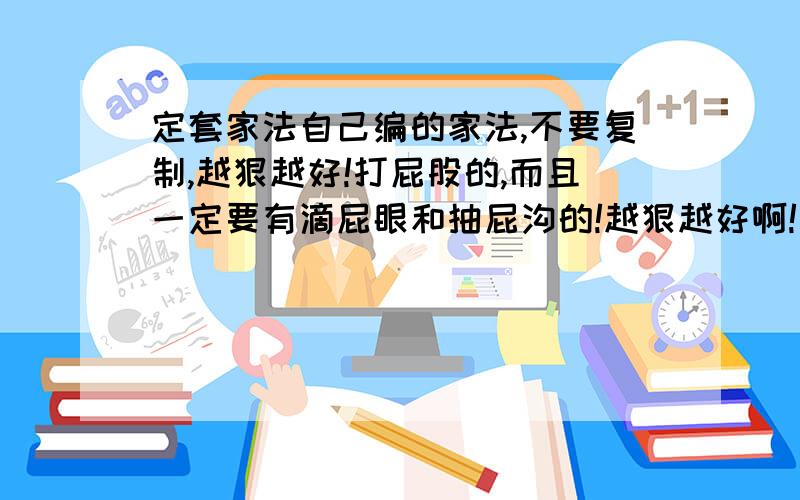 定套家法自己编的家法,不要复制,越狠越好!打屁股的,而且一定要有滴屁眼和抽屁沟的!越狠越好啊!