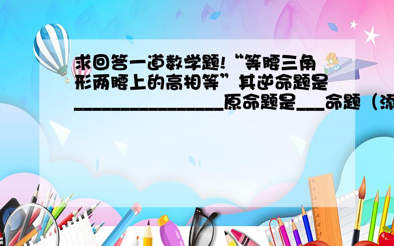 求回答一道数学题!“等腰三角形两腰上的高相等”其逆命题是________________原命题是___命题（添“真”或“假”）