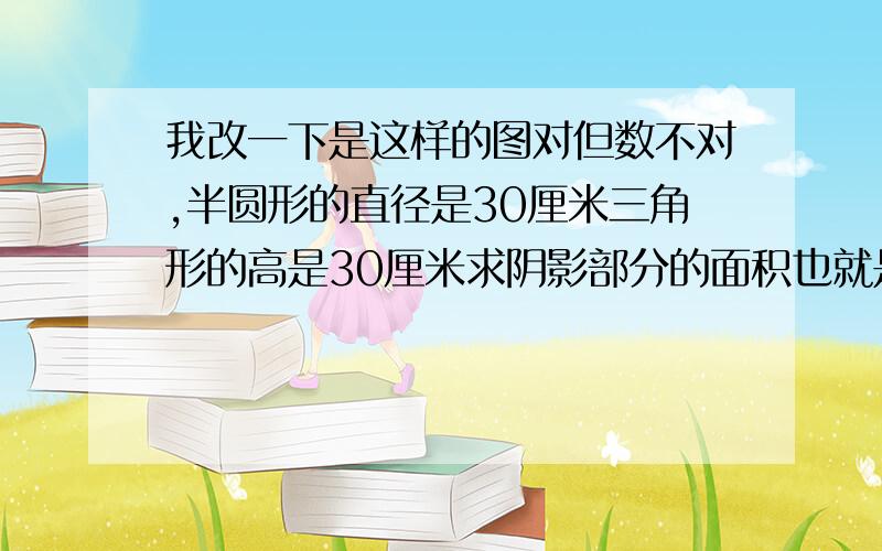 我改一下是这样的图对但数不对,半圆形的直径是30厘米三角形的高是30厘米求阴影部分的面积也就是斜杠那里的面积.