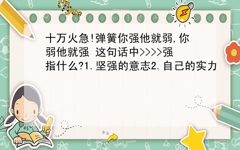 十万火急!弹簧你强他就弱,你弱他就强 这句话中>>>>强指什么?1.坚强的意志2.自己的实力